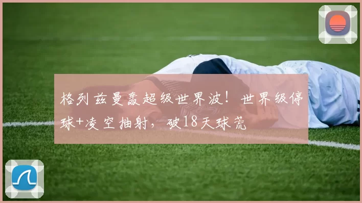格列兹曼轰超级世界波！世界级停球+凌空抽射，破18天球荒