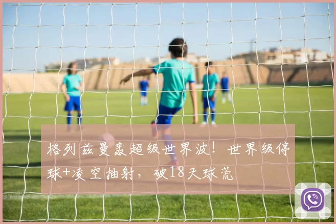 格列兹曼轰超级世界波！世界级停球+凌空抽射，破18天球荒