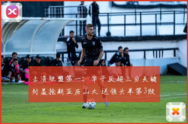 击溃联盟第一：华子反超三分关键封盖抢断亚历山大 送领头羊第3败