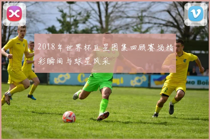 2018年世界杯巨星图集回顾赛场精彩瞬间与球星风采
