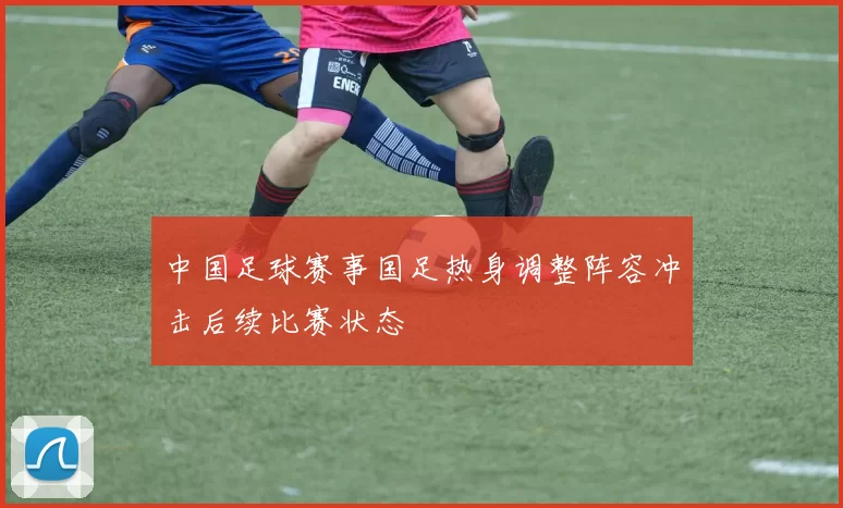 中国足球赛事国足热身调整阵容冲击后续比赛状态