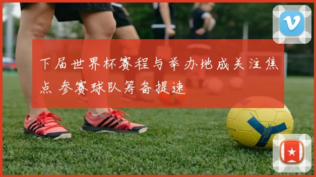 下届世界杯赛程与举办地成关注焦点 参赛球队筹备提速