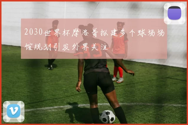 2030世界杯摩洛哥拟建多个球场场馆规划引发外界关注