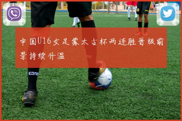 中国U16女足蒙太古杯两连胜晋级前景持续升温