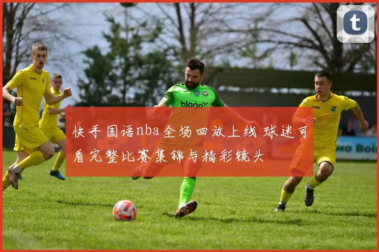 快手国语nba全场回放上线 球迷可看完整比赛集锦与精彩镜头