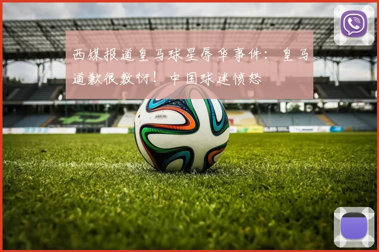 西媒报道皇马球星辱华事件：皇马道歉很敷衍！中国球迷愤怒