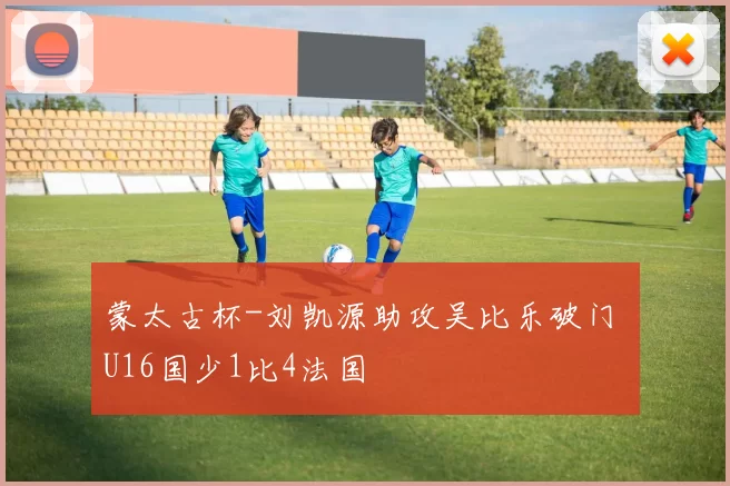 蒙太古杯-刘凯源助攻吴比乐破门 U16国少1比4法国