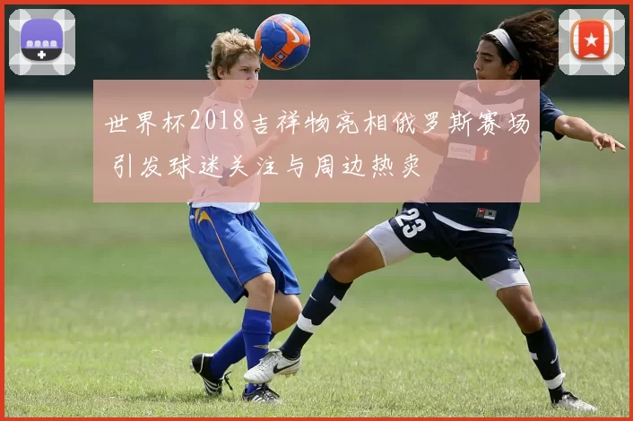 世界杯2018吉祥物亮相俄罗斯赛场 引发球迷关注与周边热卖