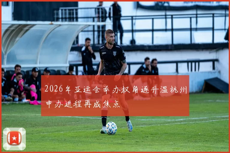 2026年亚运会举办权角逐升温杭州申办进程再成焦点