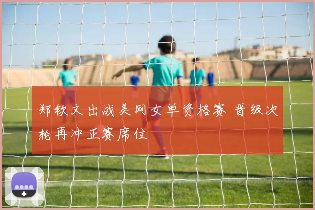 郑钦文出战美网女单资格赛 晋级次轮再冲正赛席位