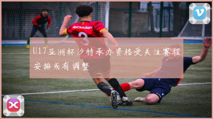 U17亚洲杯沙特承办资格受关注赛程安排或有调整