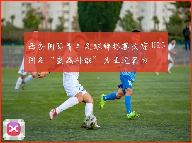 西安国际青年足球锦标赛收官 U23国足“查漏补缺”为亚运蓄力