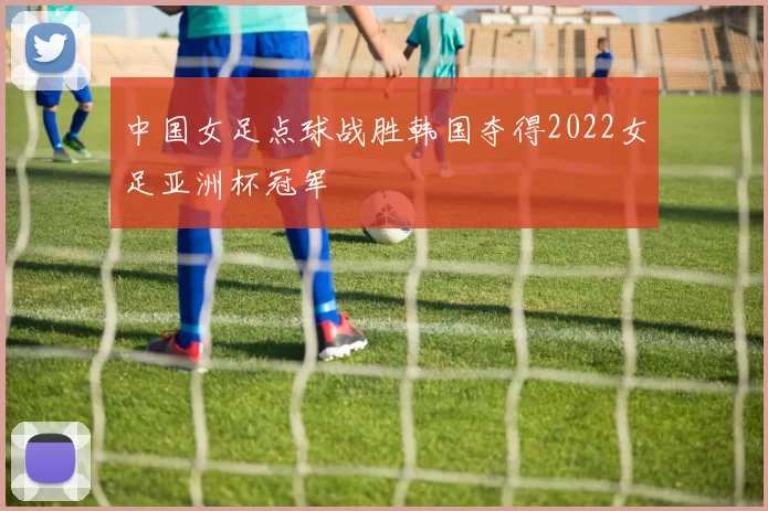中国女足点球战胜韩国夺得2022女足亚洲杯冠军