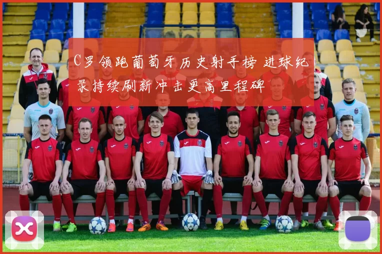 C罗领跑葡萄牙历史射手榜 进球纪录持续刷新冲击更高里程碑
