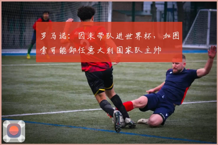 罗马诺：因未带队进世界杯，加图索可能卸任意大利国家队主帅