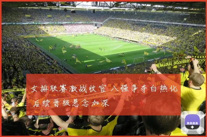 女排联赛激战收官 八强争夺白热化 后续晋级悬念加深