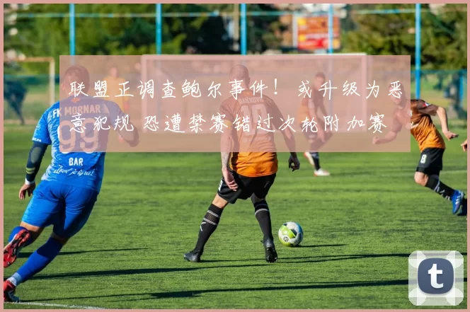 联盟正调查鲍尔事件！或升级为恶意犯规 恐遭禁赛错过次轮附加赛