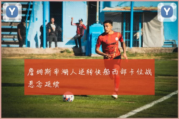 詹姆斯率湖人逆转快船西部卡位战悬念延续