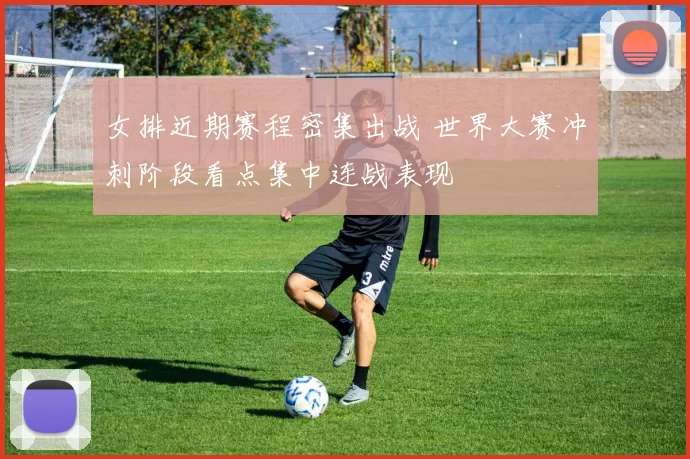 女排近期赛程密集出战 世界大赛冲刺阶段看点集中连战表现