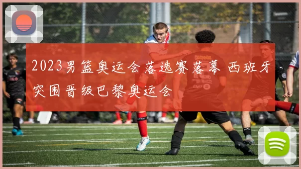 2023男篮奥运会落选赛落幕 西班牙突围晋级巴黎奥运会