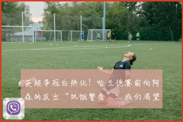 英超争冠白热化！哈兰德赛前向阿森纳发出“饥饿警告”：我们渴望更多，冠军经验或成曼城制胜法宝